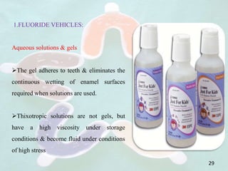 1.FLUORIDE VEHICLES:
Aqueous solutions & gels
The gel adheres to teeth & eliminates the
continuous wetting of enamel surfaces
required when solutions are used.
Thixotropic solutions are not gels, but
have a high viscosity under storage
conditions & become fluid under conditions
of high stress
29
 