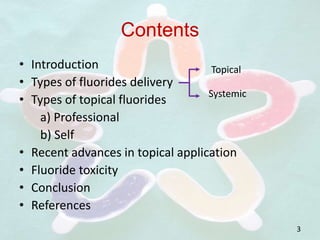 Contents
• Introduction
• Types of fluorides delivery
• Types of topical fluorides
a) Professional
b) Self
• Recent advances in topical application
• Fluoride toxicity
• Conclusion
• References
Topical
Systemic
3
 