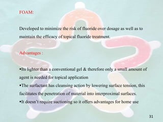 FOAM:
Developed to minimize the risk of fluoride over dosage as well as to
maintain the efficacy of topical fluoride treatment.
Advantages :
Its lighter than a conventional gel & therefore only a small amount of
agent is needed for topical application
The surfactant has cleansing action by lowering surface tension, this
facilitates the penetration of material into interproximal surfaces.
It doesn’t require suctioning so it offers advantages for home use
31
 