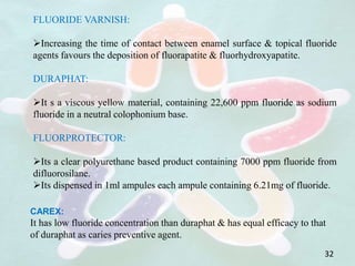 FLUORIDE VARNISH:
Increasing the time of contact between enamel surface & topical fluoride
agents favours the deposition of fluorapatite & fluorhydroxyapatite.
DURAPHAT:
It s a viscous yellow material, containing 22,600 ppm fluoride as sodium
fluoride in a neutral colophonium base.
FLUORPROTECTOR:
Its a clear polyurethane based product containing 7000 ppm fluoride from
difluorosilane.
Its dispensed in 1ml ampules each ampule containing 6.21mg of fluoride.
CAREX:
It has low fluoride concentration than duraphat & has equal efficacy to that
of duraphat as caries preventive agent.
32
 