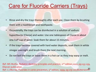 Care for Fluoride Carriers (Trays)
• Rinse and dry the trays thoroughly after each use. Clean them by brushing
them with a toothbrush and toothpaste.
• Occasionally, the trays can be disinfected in a solution of sodium
hypochlorite (Clorox) and water. Use one tablespoon of Clorox in about
one-half cup of water. Soak them for about 15 minutes.
• If the trays become covered with hard water deposits, soak them in white
vinegar overnight and brush them the next morning.
• Do not boil the trays or leave them in a hot car as they may warp or melt.
35
Ref: MS Muthu, Pediatric dentistry principles and practice, 2nd edition,2011; pg:155-159,
Elsevier publication.
Ref: J.J.Murray, Fluorides in caries prevention, 3rd edition, 1999; pg:179-207,Butterworth-
 