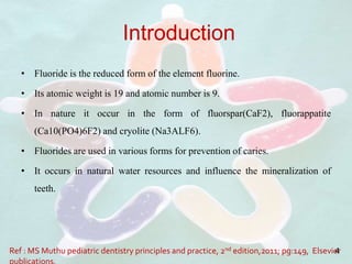 Introduction
• Fluoride is the reduced form of the element fluorine.
• Its atomic weight is 19 and atomic number is 9.
• In nature it occur in the form of fluorspar(CaF2), fluorappatite
(Ca10(PO4)6F2) and cryolite (Na3ALF6).
• Fluorides are used in various forms for prevention of caries.
• It occurs in natural water resources and influence the mineralization of
teeth.
Ref : MS Muthu pediatric dentistry principles and practice, 2nd edition,2011; pg:149, Elsevier4
 