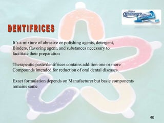 It’s a mixture of abrasive or polishing agents, detergent,
Binders, flavoring agent, and substances necessary to
facilitate their preparation
Therapeutic paste/dentifrices contains addition one or more
Compounds intended for reduction of oral dental diseases.
Exact formulation depends on Manufacturer but basic components
remains same
40
 