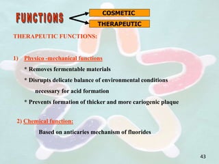COSMETIC
THERAPEUTIC
THERAPEUTIC FUNCTIONS:
1) Physico -mechanical functions
* Removes fermentable materials
* Disrupts delicate balance of environmental conditions
necessary for acid formation
* Prevents formation of thicker and more cariogenic plaque
2) Chemical function:
Based on anticaries mechanism of fluorides
43
 