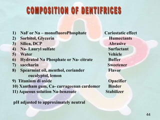1) NaF or Na – monofluoroPhosphate Cariostatic effect
2) Sorbitol, Glycerin Humectants
3) Silica, DCP Abrasive
4) Na- Lauryl sulfate Surfactant
5) Water Vehicle
6) Hydrated Na Phosphate or Na- citrate Buffer
7) saccharin Sweetener
8) Spearmint oil, menthol, coriander Flavor
eucalyptol, lemon
9) Titanium di oxide Opacifier
10) Xantham gum, Ca- carrageenan cardomer Binder
11) Aqueous solution Na-benzoate Stabilizer
pH adjusted to approximately neutral
44
 