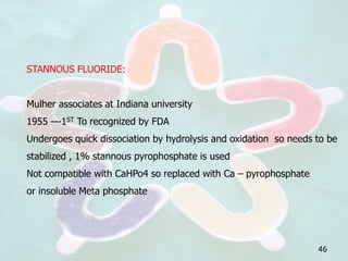 STANNOUS FLUORIDE:
Mulher associates at Indiana university
1955 ---1ST To recognized by FDA
Undergoes quick dissociation by hydrolysis and oxidation so needs to be
stabilized , 1% stannous pyrophosphate is used
Not compatible with CaHPo4 so replaced with Ca – pyrophosphate
or insoluble Meta phosphate
46
 