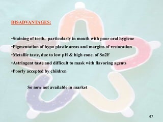 DISADVANTAGES:
•Staining of teeth, particularly in mouth with poor oral hygiene
•Pigmentation of hypo plastic areas and margins of restoration
•Metallic taste, due to low pH & high conc. of Sn2F
•Astringent taste and difficult to mask with flavoring agents
•Poorly accepted by children
So now not available in market
47
 