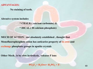 ADVANTAGES:
No staining of teeth.
Abrasive system includes
* CHALK ( calcium carbonate) &
* DICAL ( Di calcium phosphate)
MECH OF ACTION : not absolutely established , thought that
Monofluorophosphate anion has anticaries property of its own and
exchange phosphate groups in apatite crystals
Other Mech.. is by slow hydrolysis, releases F ions
PO3F2 + H2O▬> H2PO4 + F- 49
 