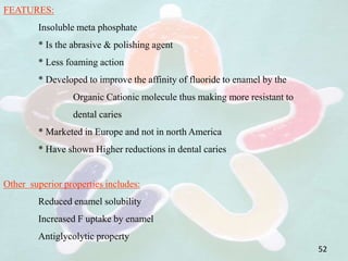 FEATURES:
Insoluble meta phosphate
* Is the abrasive & polishing agent
* Less foaming action
* Developed to improve the affinity of fluoride to enamel by the
Organic Cationic molecule thus making more resistant to
dental caries
* Marketed in Europe and not in north America
* Have shown Higher reductions in dental caries
Other superior properties includes:
Reduced enamel solubility
Increased F uptake by enamel
Antiglycolytic property
52
 