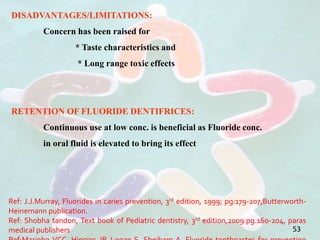 DISADVANTAGES/LIMITATIONS:
Concern has been raised for
* Taste characteristics and
* Long range toxic effects
RETENTION OF FLUORIDE DENTIFRICES:
Continuous use at low conc. is beneficial as Fluoride conc.
in oral fluid is elevated to bring its effect
53
Ref: J.J.Murray, Fluorides in caries prevention, 3rd edition, 1999; pg:179-207,Butterworth-
Heinemann publication.
Ref: Shobha tandon, Text book of Pediatric dentistry, 3rd edition,2009:pg.160-204, paras
medical publishers
 
