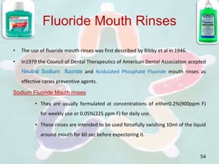 Fluoride Mouth Rinses
• The use of fluoride mouth rinses was first described by Bibby et al in 1946.
• In1979 the Council of Dental Therapeutics of American Dental Association acepted
Neutral Sodium fluoride and Acidulated Phosphate Fluoride mouth rinses as
effective caries preventive agents.
Sodium Fluoride Mouth rinses
• They are usually formulated at concentrations of either0.2%(900ppm F)
for weekly use or 0.05%(225 ppm F) for daily use.
• These rinses are intended to be used forcefully swishing 10ml of the liquid
around mouth for 60 sec before expectoring it.
54
 
