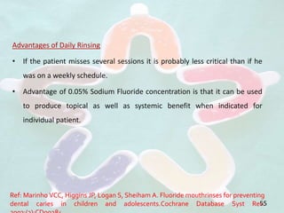 Advantages of Daily Rinsing
• If the patient misses several sessions it is probably less critical than if he
was on a weekly schedule.
• Advantage of 0.05% Sodium Fluoride concentration is that it can be used
to produce topical as well as systemic benefit when indicated for
individual patient.
55
Ref: Marinho VCC, Higgins JP, Logan S, Sheiham A. Fluoride mouthrinses for preventing
dental caries in children and adolescents.Cochrane Database Syst Rev.
 