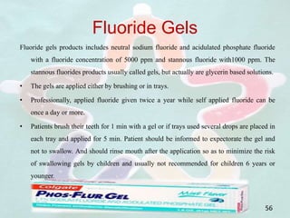 Fluoride Gels
Fluoride gels products includes neutral sodium fluoride and acidulated phosphate fluoride
with a fluoride concentration of 5000 ppm and stannous fluoride with1000 ppm. The
stannous fluorides products usually called gels, but actually are glycerin based solutions.
• The gels are applied either by brushing or in trays.
• Professionally, applied fluoride given twice a year while self applied fluoride can be
once a day or more.
• Patients brush their teeth for 1 min with a gel or if trays used several drops are placed in
each tray and applied for 5 min. Patient should be informed to expectorate the gel and
not to swallow. And should rinse mouth after the application so as to minimize the risk
of swallowing gels by children and usually not recommended for children 6 years or
younger.
56
 