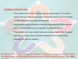 Limitation of Fluoride Gels
• They violate the principle of delivering low concentration of fluoride at
regular intervals. High concentrations of fluorides deposit calcium fluoride
on teeth rather than forming hydroxyapatite.
• They present a toxicity hazard as relatively large amounts of fluorides are
given in uncontrolled manner to people of varying intelligence.
• They are tedious to use on daily basis over a long period of time. However
they may be a value when prescribed professionally for use at home
especially for high risk subjects.
57
Ref: Marinho VCC, Higgins JP, Logan S, Sheiham A. Systematic review of controlled trials on
the effectiveness of fluoride gels for the prevention of dental caries in children. J Dent Educ.
 