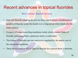 • Intra oral fluoride releasing devices are those which release a predetermined
quantity of fluoride inside the mouth over a long period when attached to the
tooth surfaces.
• It consist of a rate controlling membrane inside which a central depot of
fluoride containing plastic copolymer matrix is embedded.
• The release of fluoride ions into oral cavity regulated by the matrix core of
the copolymer membrane.
• These devices release 0.02-0.2ppm 0f fluoride for a period about 3-4months.
58
Recent advances in topical fluorides
Slow release fluoride devices
 