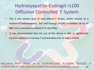 Hydroxyapatite-Eudragit rs100
Diffusion Controlled F System
• This is the newest type of slow-release F device, which consists of a
mixture of hydroxyapatite, NaF and Eudragit RS100; it contains 18 mg of
NaF and is intended to release 0.15 mg F/day.
• It was demonstrated that the use of this device is able to significantly
increase salivary and urinary F concentrations for at least 1 month
63
Ref:Juliano Pelim Pessan et al, SLOW-RELEASE FLUORIDE DEVICES: A
LITERATURE REVIEW; Journal of Applied Oral Science;2008;16(4):238-44
 