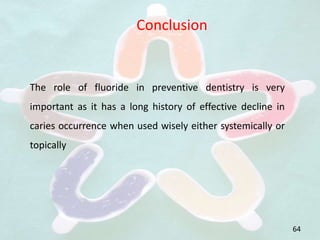 64
Conclusion
The role of fluoride in preventive dentistry is very
important as it has a long history of effective decline in
caries occurrence when used wisely either systemically or
topically
 