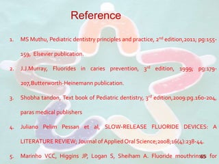 65
Reference
1. MS Muthu, Pediatric dentistry principles and practice, 2nd edition,2011; pg:155-
159, Elsevier publication.
2. J.J.Murray, Fluorides in caries prevention, 3rd edition, 1999; pg:179-
207,Butterworth-Heinemann publication.
3. Shobha tandon, Text book of Pediatric dentistry, 3rd edition,2009:pg.160-204,
paras medical publishers
4. Juliano Pelim Pessan et al, SLOW-RELEASE FLUORIDE DEVICES: A
LITERATURE REVIEW; Journal of Applied Oral Science;2008;16(4):238-44.
5. Marinho VCC, Higgins JP, Logan S, Sheiham A. Fluoride mouthrinses for
 
