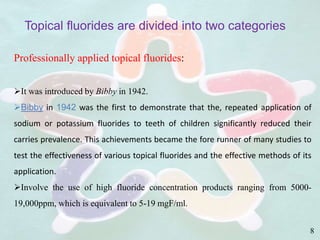 Professionally applied topical fluorides:
It was introduced by Bibby in 1942.
Bibby in 1942 was the first to demonstrate that the, repeated application of
sodium or potassium fluorides to teeth of children significantly reduced their
carries prevalence. This achievements became the fore runner of many studies to
test the effectiveness of various topical fluorides and the effective methods of its
application.
Involve the use of high fluoride concentration products ranging from 5000-
19,000ppm, which is equivalent to 5-19 mgF/ml.
Topical fluorides are divided into two categories
8
 