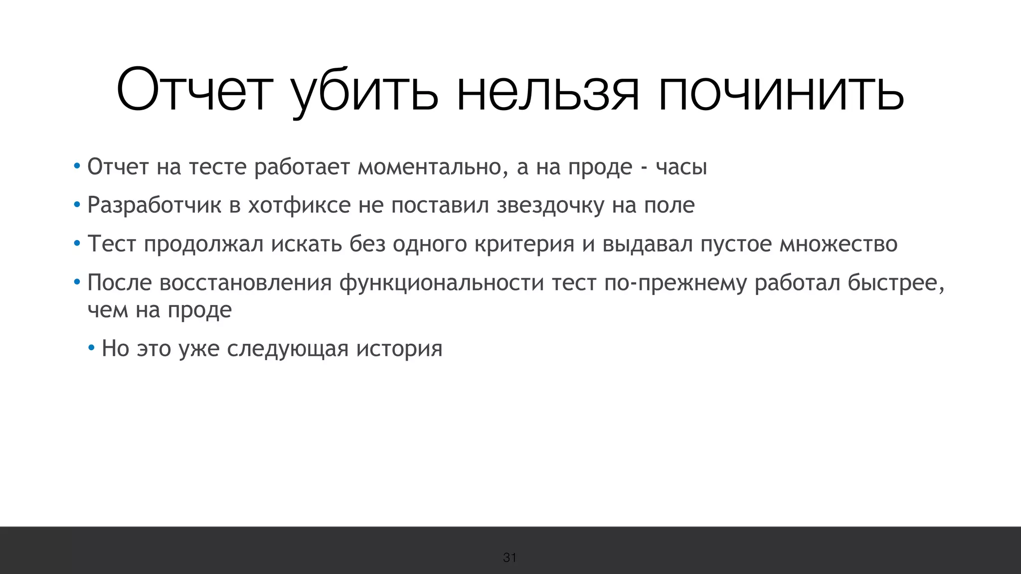 19 Международная конференция
по вопросам качества ПО
sqadays.com
• Отчет на тесте работает моментально, а на проде - часы
• Разработчик в хотфиксе не поставил звездочку на поле
• Тест продолжал искать без одного критерия и выдавал пустое множество
• После восстановления функциональности тест по-прежнему работал быстрее,
чем на проде
• Но это уже следующая история
31
Отчет убить нельзя починить
 