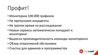 Профит!
• Мониторим 100.000 графиков
• Не пропускаем инциденты
• Не тратим время на расследование
• Новые сервисы автоматически попадают в
мониторинг
• Выросла производительность команды мониторинга
• Обзор оперативной обстановки
• Счастье для админов и программистов
 