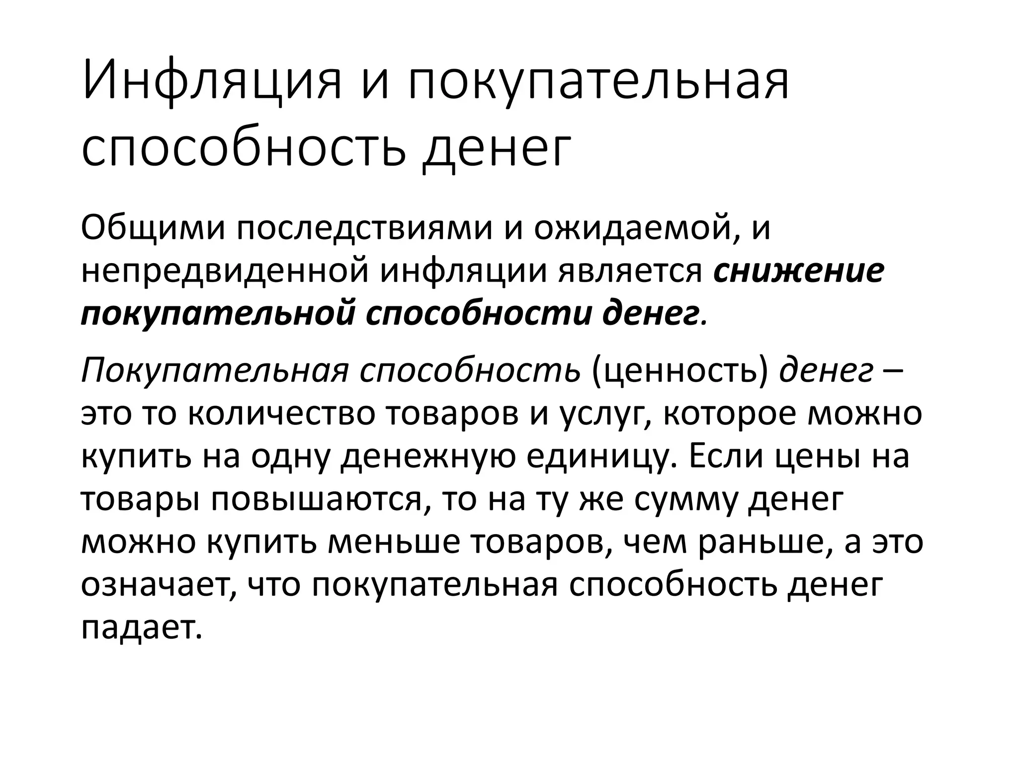 Инфляция и покупательная
способность денег
Общими последствиями и ожидаемой, и
непредвиденной инфляции является снижение
покупательной способности денег.
Покупательная способность (ценность) денег –
это то количество товаров и услуг, которое можно
купить на одну денежную единицу. Если цены на
товары повышаются, то на ту же сумму денег
можно купить меньше товаров, чем раньше, а это
означает, что покупательная способность денег
падает.
 