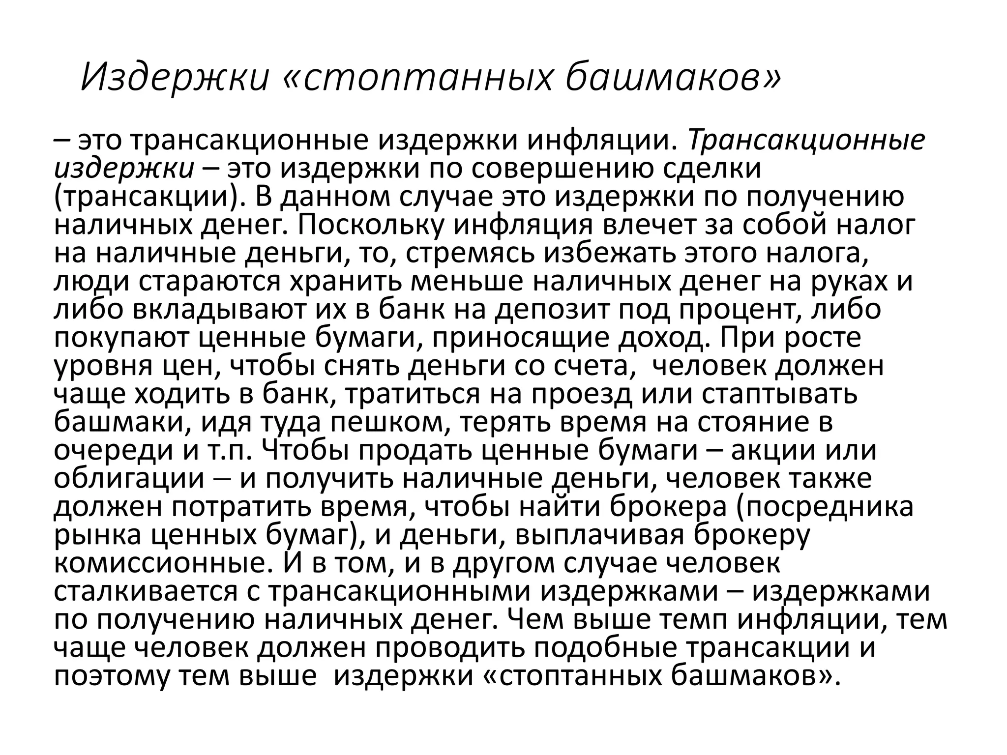 Издержки «стоптанных башмаков»
– это трансакционные издержки инфляции. Трансакционные
издержки – это издержки по совершению сделки
(трансакции). В данном случае это издержки по получению
наличных денег. Поскольку инфляция влечет за собой налог
на наличные деньги, то, стремясь избежать этого налога,
люди стараются хранить меньше наличных денег на руках и
либо вкладывают их в банк на депозит под процент, либо
покупают ценные бумаги, приносящие доход. При росте
уровня цен, чтобы снять деньги со счета, человек должен
чаще ходить в банк, тратиться на проезд или стаптывать
башмаки, идя туда пешком, терять время на стояние в
очереди и т.п. Чтобы продать ценные бумаги – акции или
облигации  и получить наличные деньги, человек также
должен потратить время, чтобы найти брокера (посредника
рынка ценных бумаг), и деньги, выплачивая брокеру
комиссионные. И в том, и в другом случае человек
сталкивается с трансакционными издержками – издержками
по получению наличных денег. Чем выше темп инфляции, тем
чаще человек должен проводить подобные трансакции и
поэтому тем выше издержки «стоптанных башмаков».
 
