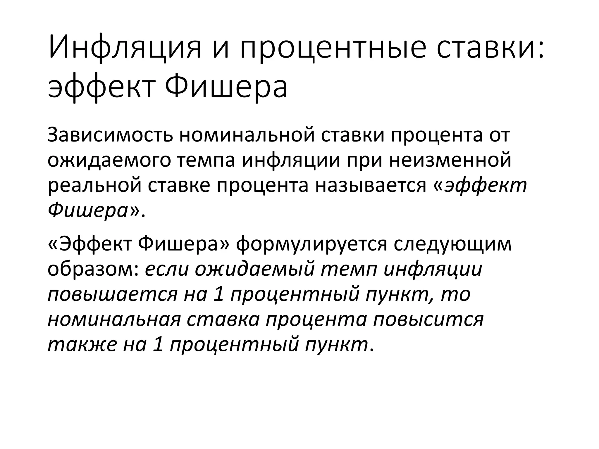 Инфляция и процентные ставки:
эффект Фишера
Зависимость номинальной ставки процента от
ожидаемого темпа инфляции при неизменной
реальной ставке процента называется «эффект
Фишера».
«Эффект Фишера» формулируется следующим
образом: если ожидаемый темп инфляции
повышается на 1 процентный пункт, то
номинальная ставка процента повысится
также на 1 процентный пункт.
 