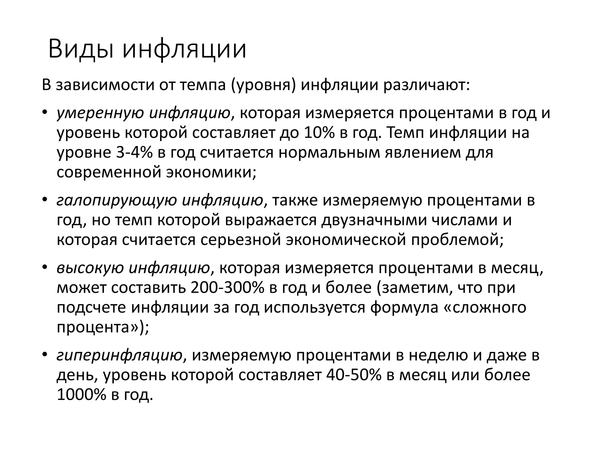 Виды инфляции
В зависимости от темпа (уровня) инфляции различают:
• умеренную инфляцию, которая измеряется процентами в год и
уровень которой составляет до 10% в год. Темп инфляции на
уровне 3-4% в год считается нормальным явлением для
современной экономики;
• галопирующую инфляцию, также измеряемую процентами в
год, но темп которой выражается двузначными числами и
которая считается серьезной экономической проблемой;
• высокую инфляцию, которая измеряется процентами в месяц,
может составить 200-300% в год и более (заметим, что при
подсчете инфляции за год используется формула «сложного
процента»);
• гиперинфляцию, измеряемую процентами в неделю и даже в
день, уровень которой составляет 40-50% в месяц или более
1000% в год.
 