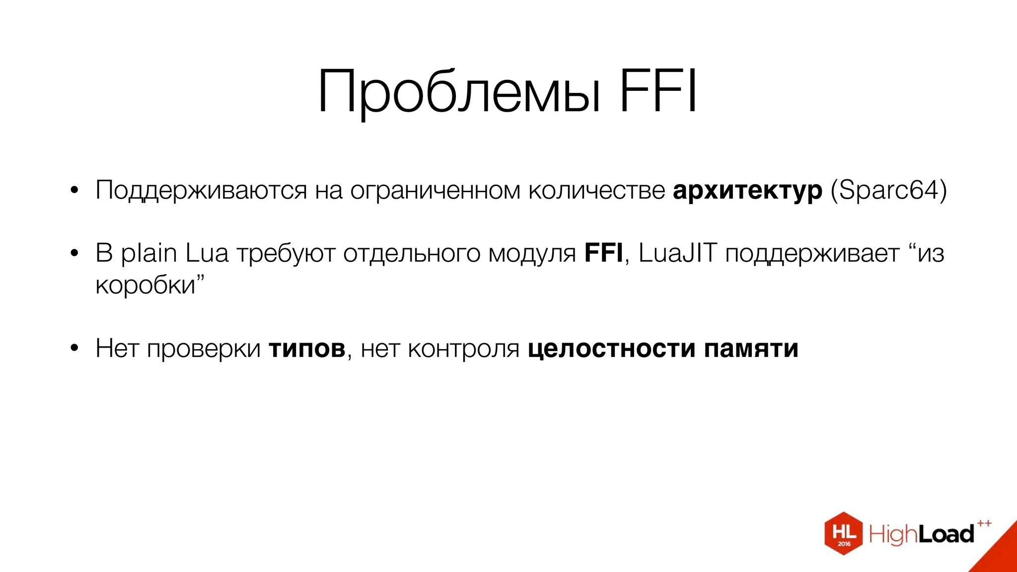 Проблемы FFI
• Поддерживаются на ограниченном количестве архитектур (Sparc64)
• В plain Lua требуют отдельного модуля FFI, LuaJIT поддерживает “из
коробки”
• Нет проверки типов, нет контроля целостности памяти
 