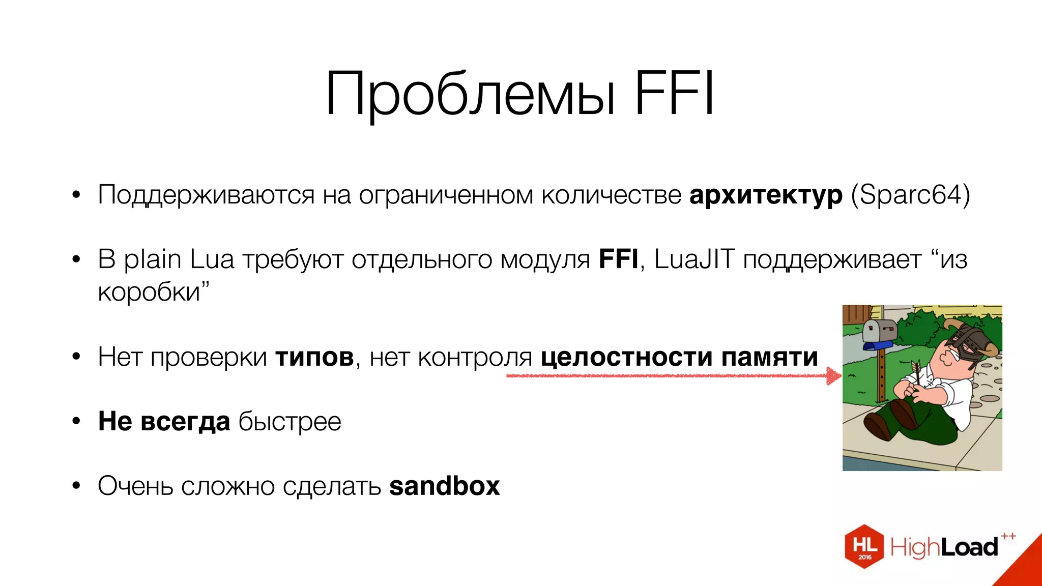 Проблемы FFI
• Поддерживаются на ограниченном количестве архитектур (Sparc64)
• В plain Lua требуют отдельного модуля FFI, LuaJIT поддерживает “из
коробки”
• Нет проверки типов, нет контроля целостности памяти
• Не всегда быстрее
• Очень сложно сделать sandbox
 