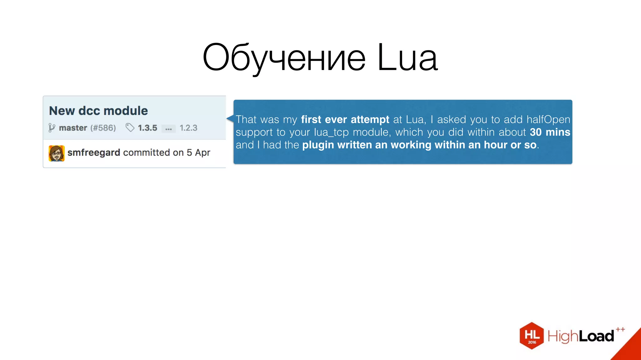 Обучение Lua
That was my ﬁrst ever attempt at Lua, I asked you to add halfOpen
support to your lua_tcp module, which you did within about 30 mins
and I had the plugin written an working within an hour or so.
 