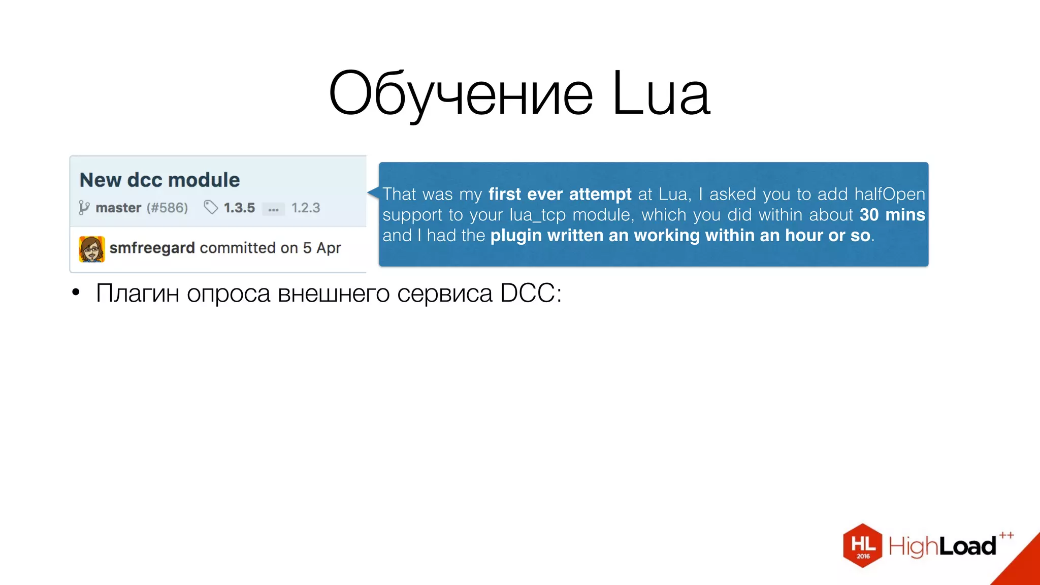 Обучение Lua
• Плагин опроса внешнего сервиса DCC:
That was my ﬁrst ever attempt at Lua, I asked you to add halfOpen
support to your lua_tcp module, which you did within about 30 mins
and I had the plugin written an working within an hour or so.
 
