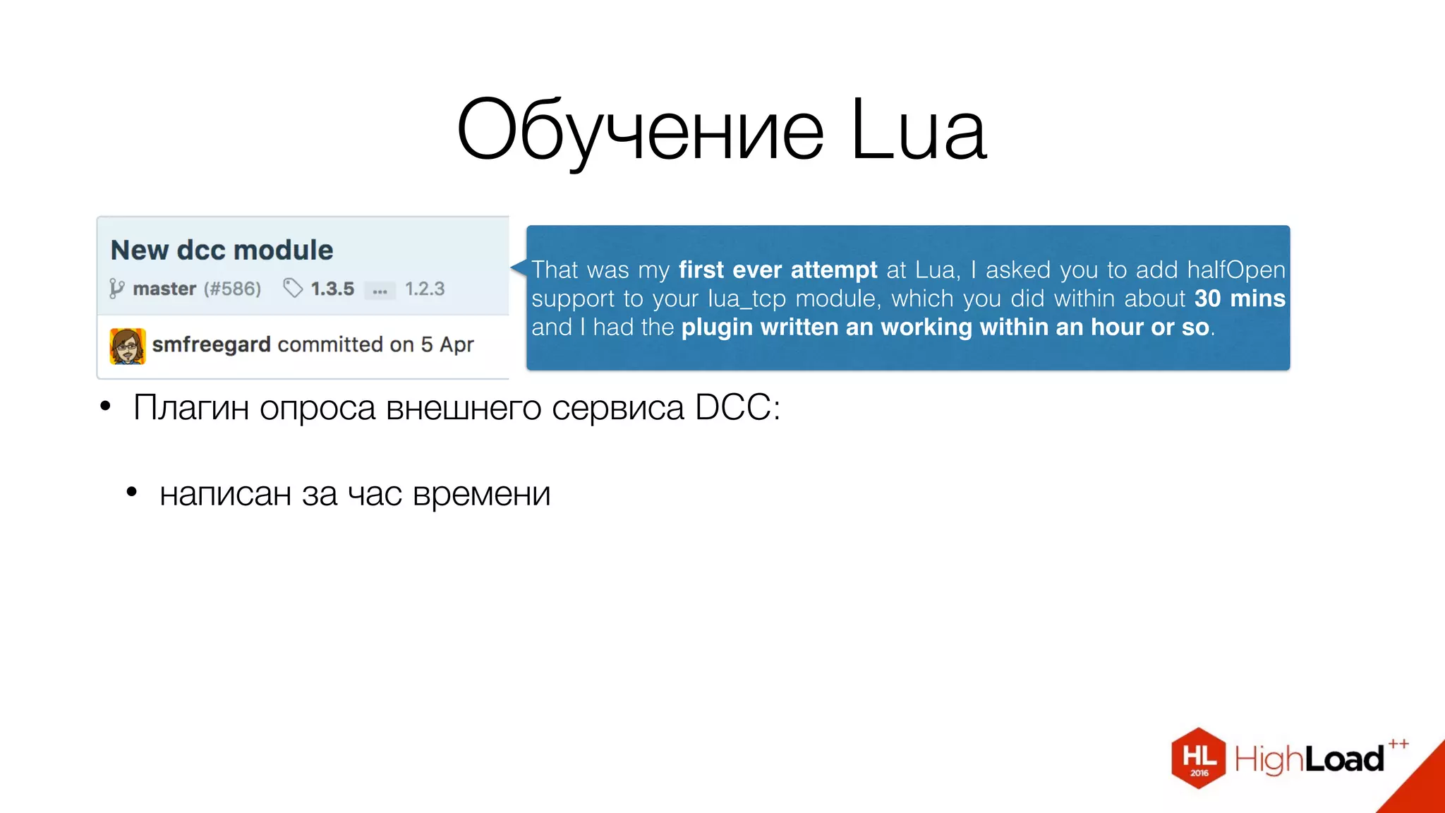 Обучение Lua
• Плагин опроса внешнего сервиса DCC:
• написан за час времени
That was my ﬁrst ever attempt at Lua, I asked you to add halfOpen
support to your lua_tcp module, which you did within about 30 mins
and I had the plugin written an working within an hour or so.
 