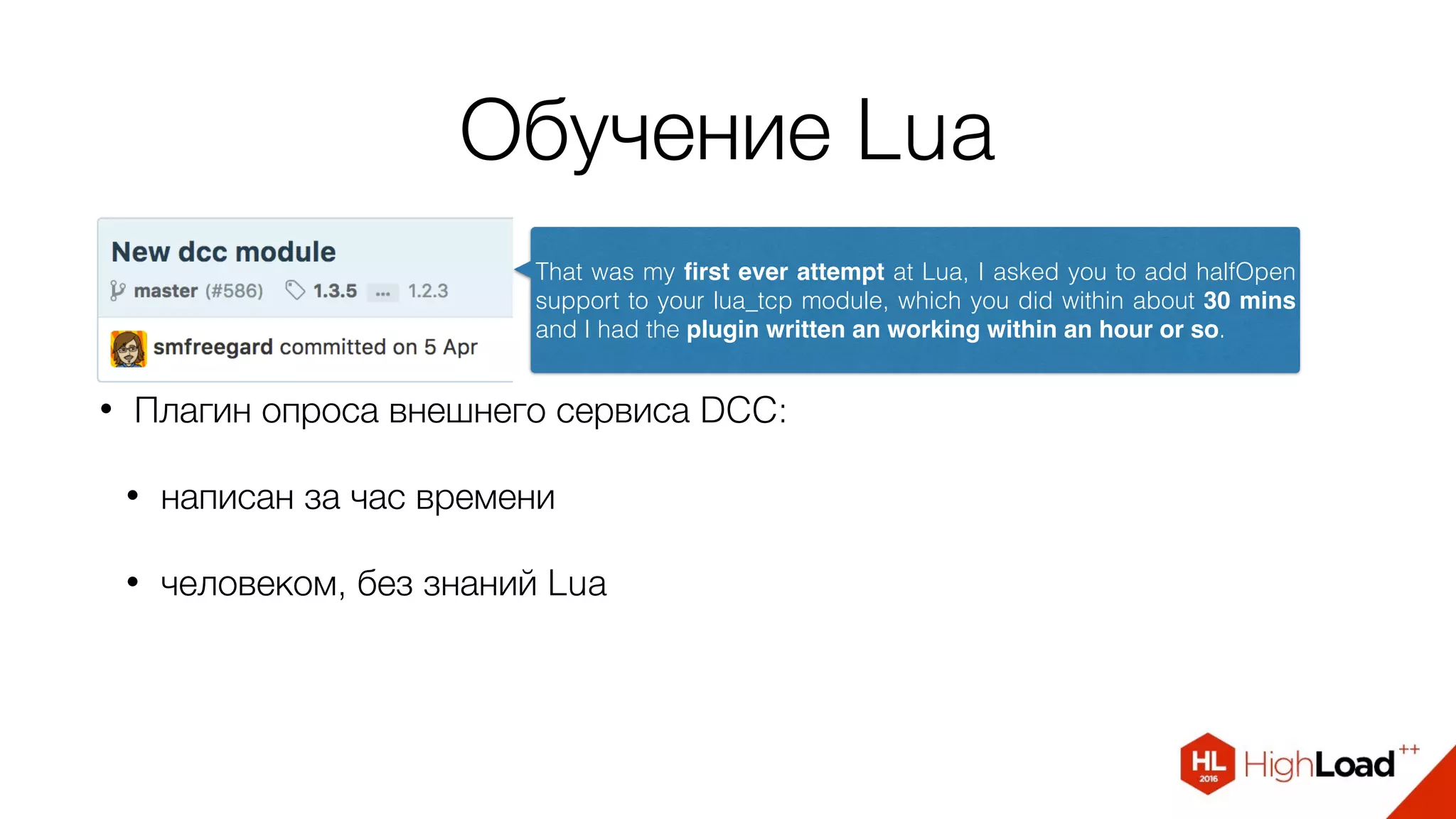 Обучение Lua
• Плагин опроса внешнего сервиса DCC:
• написан за час времени
• человеком, без знаний Lua
That was my ﬁrst ever attempt at Lua, I asked you to add halfOpen
support to your lua_tcp module, which you did within about 30 mins
and I had the plugin written an working within an hour or so.
 