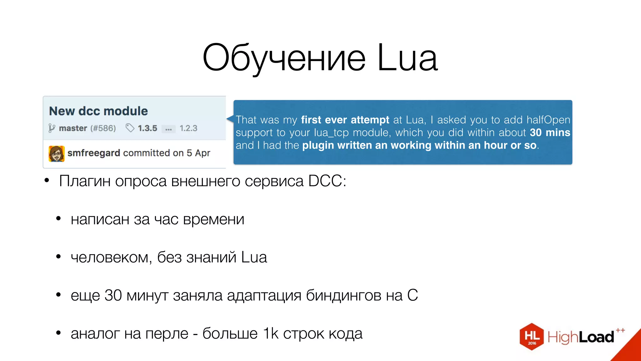 Обучение Lua
• Плагин опроса внешнего сервиса DCC:
• написан за час времени
• человеком, без знаний Lua
• еще 30 минут заняла адаптация биндингов на C
• аналог на перле - больше 1k строк кода
That was my ﬁrst ever attempt at Lua, I asked you to add halfOpen
support to your lua_tcp module, which you did within about 30 mins
and I had the plugin written an working within an hour or so.
 