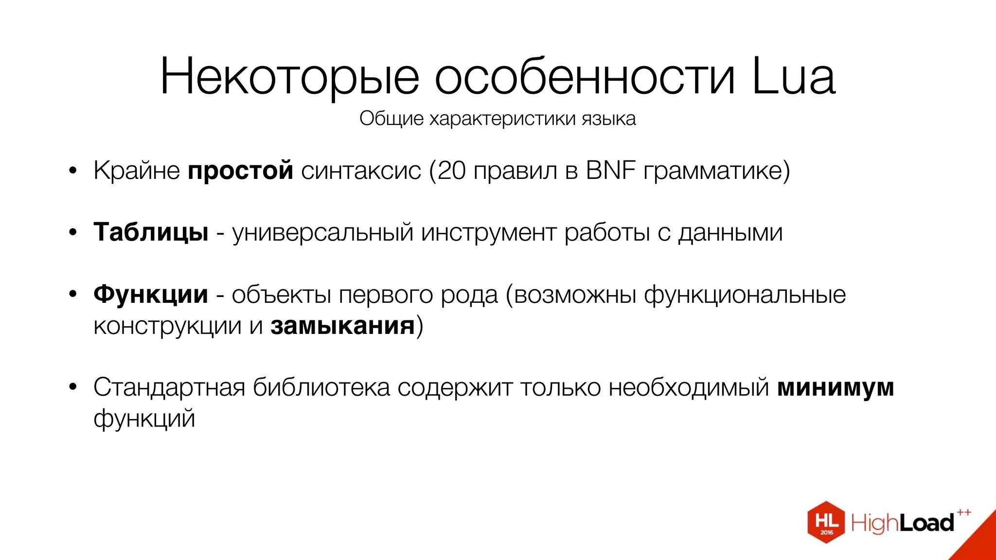 Некоторые особенности Lua
Общие характеристики языка
• Крайне простой синтаксис (20 правил в BNF грамматике)
• Таблицы - универсальный инструмент работы с данными
• Функции - объекты первого рода (возможны функциональные
конструкции и замыкания)
• Стандартная библиотека содержит только необходимый минимум
функций
 