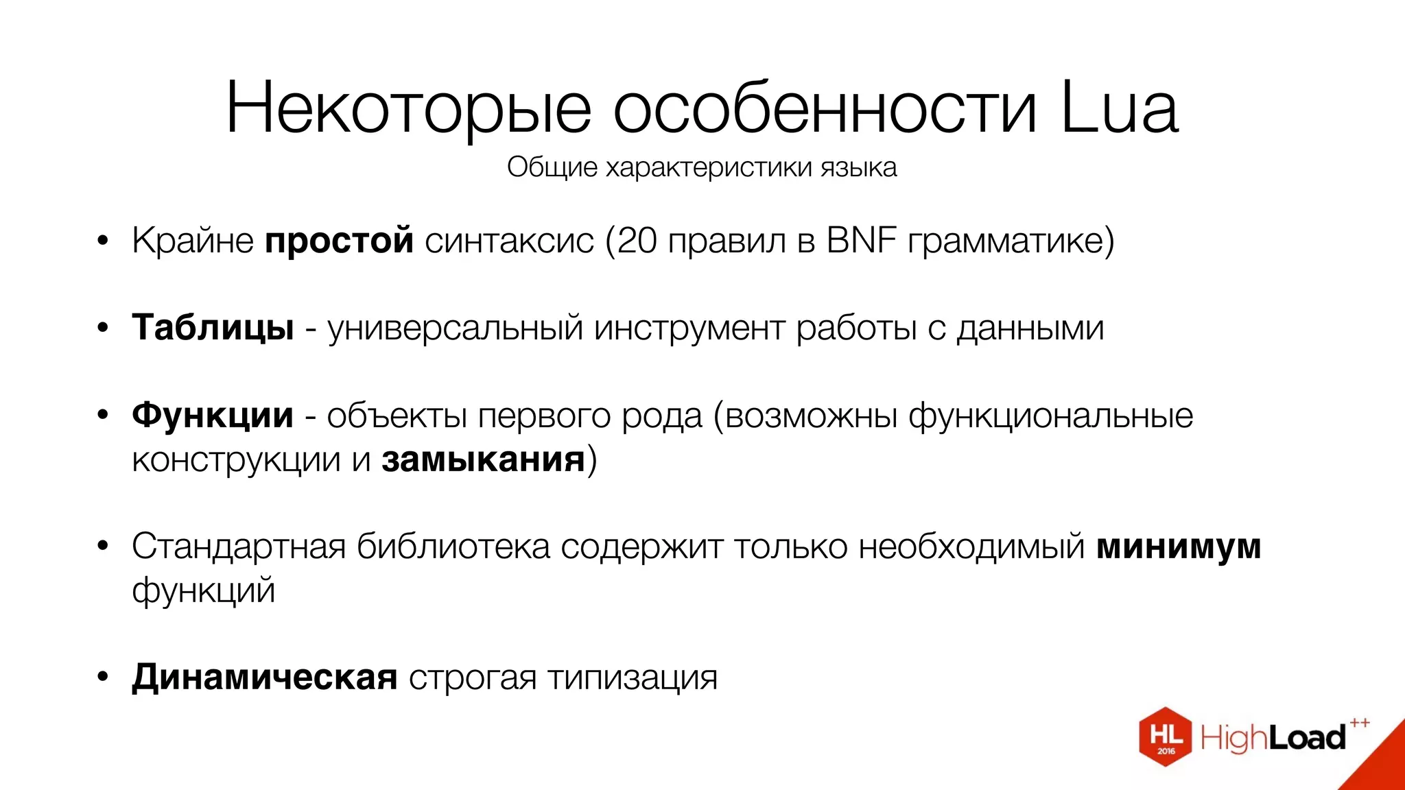 Некоторые особенности Lua
Общие характеристики языка
• Крайне простой синтаксис (20 правил в BNF грамматике)
• Таблицы - универсальный инструмент работы с данными
• Функции - объекты первого рода (возможны функциональные
конструкции и замыкания)
• Стандартная библиотека содержит только необходимый минимум
функций
• Динамическая строгая типизация
 