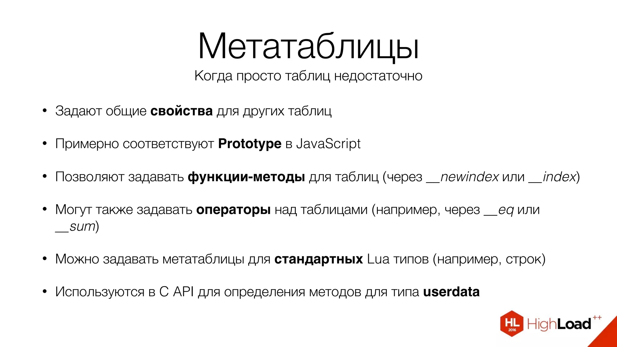 Метатаблицы
Когда просто таблиц недостаточно
• Задают общие свойства для других таблиц
• Примерно соответствуют Prototype в JavaScript
• Позволяют задавать функции-методы для таблиц (через __newindex или __index)
• Могут также задавать операторы над таблицами (например, через __eq или
__sum)
• Можно задавать метатаблицы для стандартных Lua типов (например, строк)
• Используются в C API для определения методов для типа userdata
 
