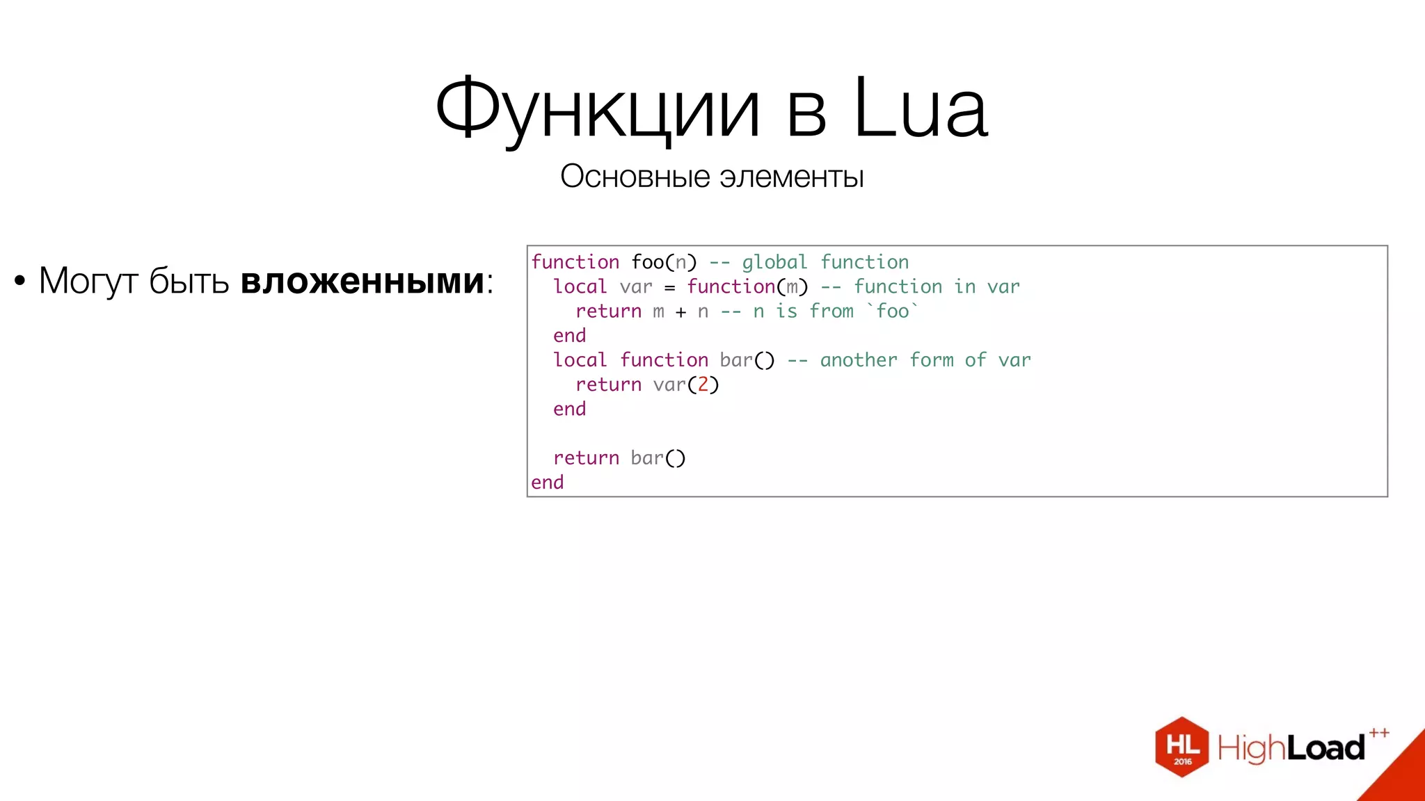 Функции в Lua
Основные элементы
• Могут быть вложенными:
function foo(n) -- global function
local var = function(m) -- function in var
return m + n -- n is from `foo`
end
local function bar() -- another form of var
return var(2)
end
return bar()
end
 