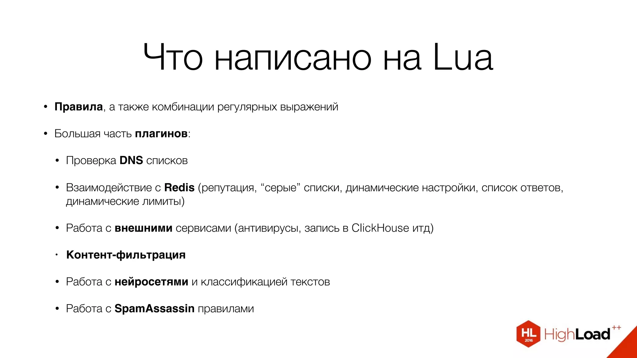 Что написано на Lua
• Правила, а также комбинации регулярных выражений
• Большая часть плагинов:
• Проверка DNS списков
• Взаимодействие с Redis (репутация, “серые” списки, динамические настройки, список ответов,
динамические лимиты)
• Работа с внешними сервисами (антивирусы, запись в ClickHouse итд)
• Контент-фильтрация
• Работа с нейросетями и классификацией текстов
• Работа с SpamAssassin правилами
 