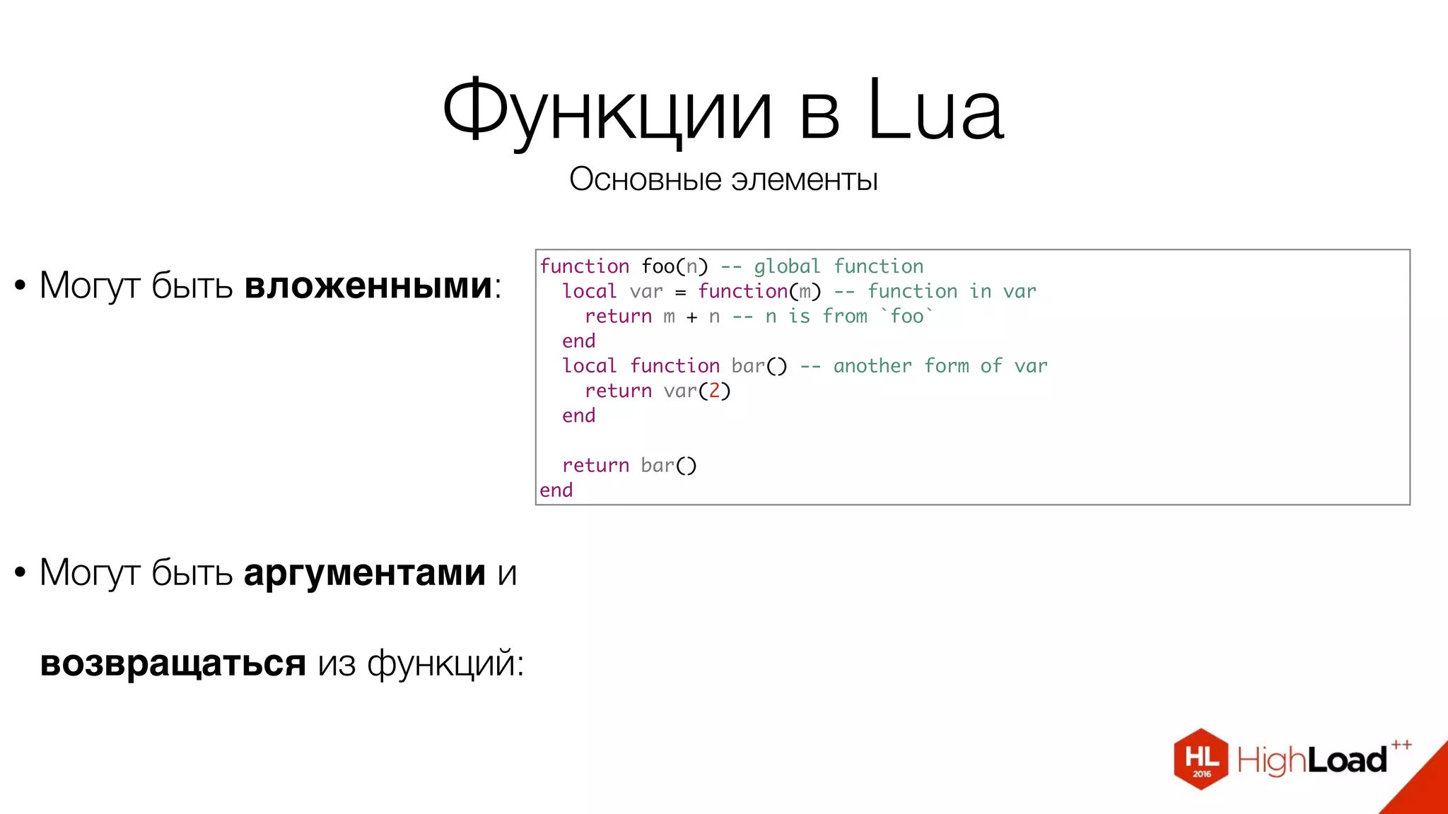 Функции в Lua
Основные элементы
• Могут быть вложенными:
function foo(n) -- global function
local var = function(m) -- function in var
return m + n -- n is from `foo`
end
local function bar() -- another form of var
return var(2)
end
return bar()
end
• Могут быть аргументами и
возвращаться из функций:
 