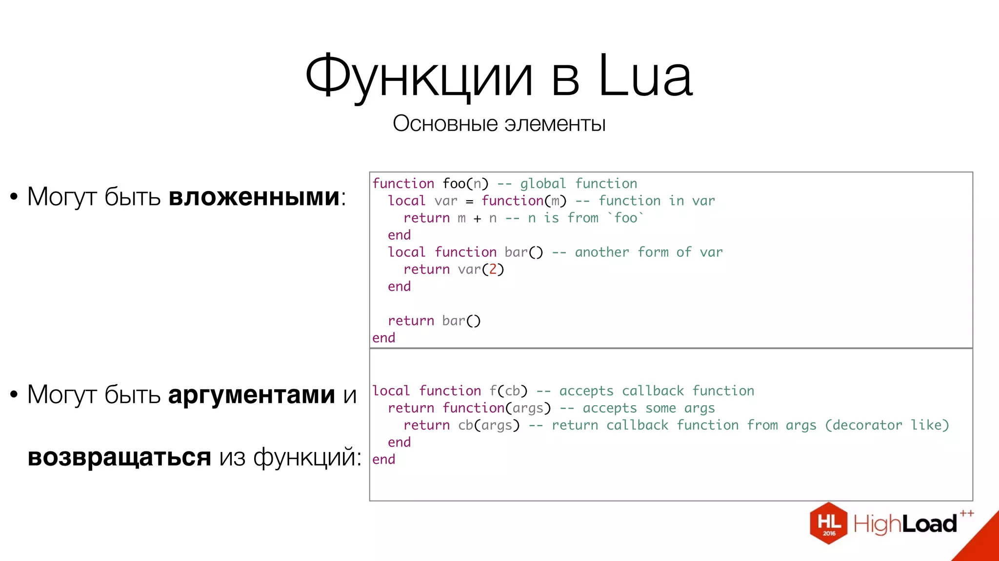 Функции в Lua
Основные элементы
• Могут быть вложенными:
function foo(n) -- global function
local var = function(m) -- function in var
return m + n -- n is from `foo`
end
local function bar() -- another form of var
return var(2)
end
return bar()
end
local function f(cb) -- accepts callback function
return function(args) -- accepts some args
return cb(args) -- return callback function from args (decorator like)
end
end
• Могут быть аргументами и
возвращаться из функций:
 