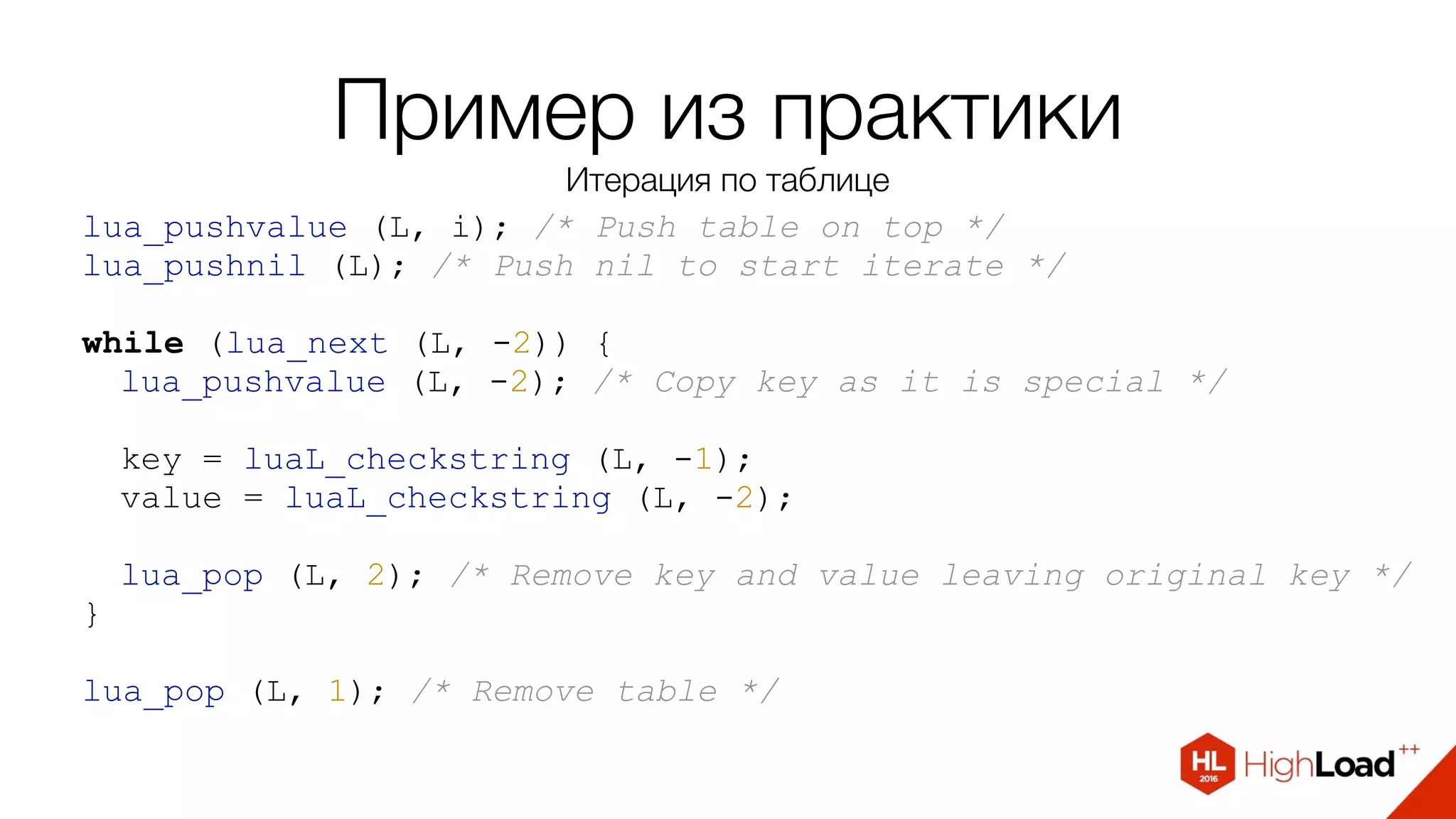 Пример из практики
Итерация по таблице
lua_pushvalue (L, i); /* Push table on top */
lua_pushnil (L); /* Push nil to start iterate */
while (lua_next (L, -2)) {
lua_pushvalue (L, -2); /* Copy key as it is special */
key = luaL_checkstring (L, -1);
value = luaL_checkstring (L, -2);
lua_pop (L, 2); /* Remove key and value leaving original key */
}
lua_pop (L, 1); /* Remove table */
 