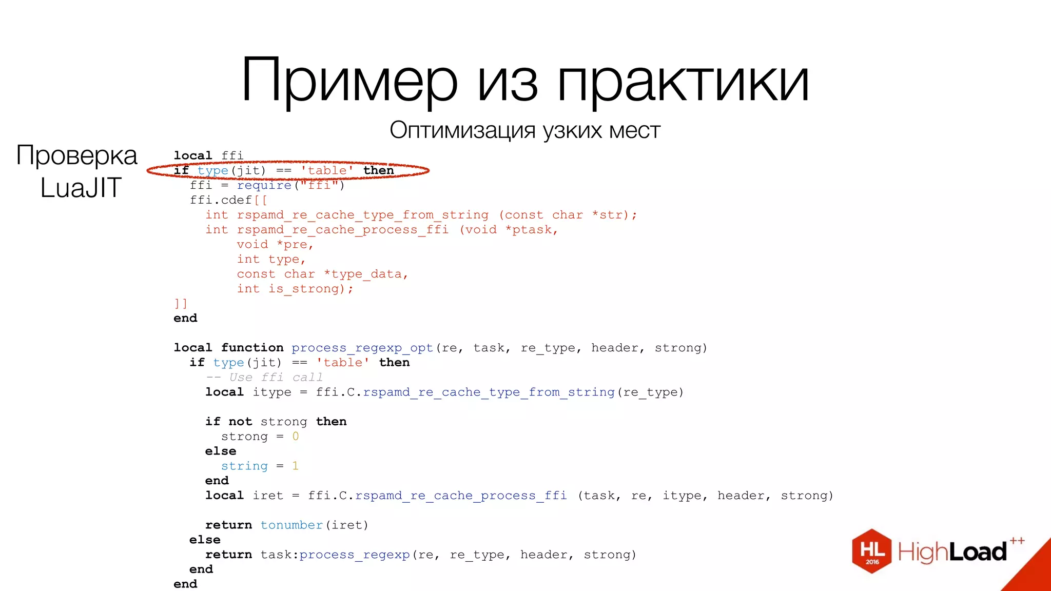 Пример из практики
Оптимизация узких мест
local ffi
if type(jit) == 'table' then
ffi = require("ffi")
ffi.cdef[[
int rspamd_re_cache_type_from_string (const char *str);
int rspamd_re_cache_process_ffi (void *ptask,
void *pre,
int type,
const char *type_data,
int is_strong);
]]
end
local function process_regexp_opt(re, task, re_type, header, strong)
if type(jit) == 'table' then
-- Use ffi call
local itype = ffi.C.rspamd_re_cache_type_from_string(re_type)
if not strong then
strong = 0
else
string = 1
end
local iret = ffi.C.rspamd_re_cache_process_ffi (task, re, itype, header, strong)
return tonumber(iret)
else
return task:process_regexp(re, re_type, header, strong)
end
end
Проверка
LuaJIT
 