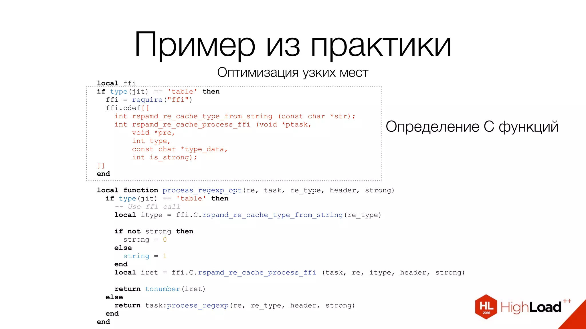 local ffi
if type(jit) == 'table' then
ffi = require("ffi")
ffi.cdef[[
int rspamd_re_cache_type_from_string (const char *str);
int rspamd_re_cache_process_ffi (void *ptask,
void *pre,
int type,
const char *type_data,
int is_strong);
]]
end
local function process_regexp_opt(re, task, re_type, header, strong)
if type(jit) == 'table' then
-- Use ffi call
local itype = ffi.C.rspamd_re_cache_type_from_string(re_type)
if not strong then
strong = 0
else
string = 1
end
local iret = ffi.C.rspamd_re_cache_process_ffi (task, re, itype, header, strong)
return tonumber(iret)
else
return task:process_regexp(re, re_type, header, strong)
end
end
Определение С функций
Пример из практики
Оптимизация узких мест
 