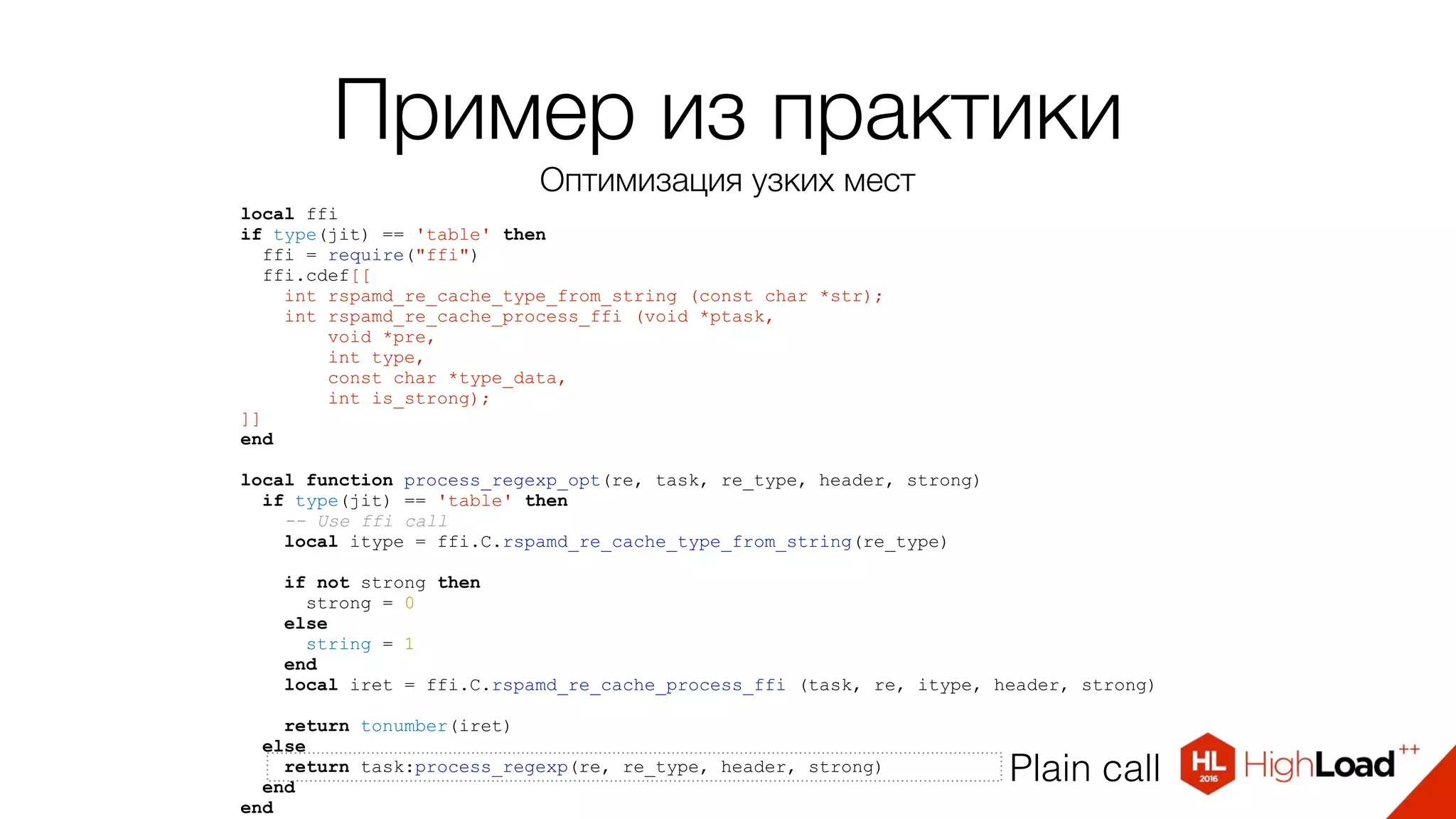 local ffi
if type(jit) == 'table' then
ffi = require("ffi")
ffi.cdef[[
int rspamd_re_cache_type_from_string (const char *str);
int rspamd_re_cache_process_ffi (void *ptask,
void *pre,
int type,
const char *type_data,
int is_strong);
]]
end
local function process_regexp_opt(re, task, re_type, header, strong)
if type(jit) == 'table' then
-- Use ffi call
local itype = ffi.C.rspamd_re_cache_type_from_string(re_type)
if not strong then
strong = 0
else
string = 1
end
local iret = ffi.C.rspamd_re_cache_process_ffi (task, re, itype, header, strong)
return tonumber(iret)
else
return task:process_regexp(re, re_type, header, strong)
end
end
Plain call
Пример из практики
Оптимизация узких мест
 