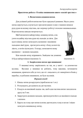 Інструкційна карта
Практична робота «Техніка вишивання швом «косий хрестик»»
1. Визначеннядовжини нитки.
Для успішної роботинитка має бути середньоїдовжини. Надто довга
нитка скручується, плутається і при витягуванні голки з тканини вимагає
руху руки на велику відстань, що затримує роботуі втомлює вишивальницю.
Коротканитка швидко витрачається.
Щоб визначити найзручнішу довжину нитки, слід
узяти подвійну відстань руки від пальців до ліктя. Для
цього кінець нитки затискують великими і вказівним
пальцями лівої руки, протягують нитку з боку долоні під
лікоть, а потім підтягують її вгору, затискаючизнову
вказівним і великим пальцями.
Біля пальців нитку відривають. Знайдена так довжина
й буде найзручнішою (малюнок 1). (малюнок 1)
2. Закріплення нитки при вишиванні
У вишивці нитку закріплюють не так, як у шитті – за допомогою
вузлика. Вузлики у вишивці не роблять, тому важливо, починаючи
вишивання, привчати себе до того, що ні з лицьового, ніз виворітного боків у
виробах, оздоблених вишивкою, не було вузликів.
Перший спосіб
1. Кінець нитки розкручують (приблизно на 1 см.)
2. Розпушують, розділяють на дві частини.
3. Кладуть на вказівний палець так, щоб одна частина нитки заходила на
другу на 5 мм.
4. Закручують великим пальцем, притискуючийого до вказівного пальця
з ниткою.
5. Беруть на голку три нитки основи, протягують голку в петлю і міцно
затягують вишивальну нитку.
 