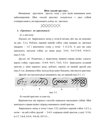 Шов «косий хрестик».
Вишивання хрестиком просте, тому з усіх видів вишивання воно
найпоширеніше. Шов «косий хрестик» складається з двох стібків
(«півхрестиків»), які перетинають клітку по діагоналі.
1. «Хрестик» по горизонталі:
a) у два ходи.
Перший хід. Закріплюють нитку у точці й петлею, або так, як показано
на рис. 5.1.а. Роблять перший нижній стібок зліва направо по діагоналі
квадрата – 1-2 і виколюють голку у точці 3 (1-2-3). А далі так само
виконують наступні стібки до кінця ряду: 3-4-5, 5-6-7,7-8-9, 9-10-11.
(мал.5.1.б).
Другий хід. Рухаючись у зворотному напрямі справа наліво, кладуть
верхні стібки «хрестика»: 11-8-9, 9-6-7, 7-4-5, 5-2-3. Закінчуючи останній
хрестик у кінці першого ряду, роблять перехід на нижній другий ряд
(мал.5.1.в). Довжинастібка зісподубуде вдвоє більшою, ніж висота хрестика.
Другий і всі наступні ряди вишивають так, як перший (мал.5.1. г.).
мал. 5.1
б) «косий хрестик» в один хід.
Відрізняється від першого способу порядком накладання стібків. Шов
виконують справа наліво і відразу вишивають цілий хрестик.
Закріплюють нитку в точці 1 (мал. 5.2) і роблять перший стібок 1-2-3, а
потім – на цей стібок другий – 3-4-5- одержали цілий хрестик, а далі : 5-3-6,
6-1-7, 7-6-8, 8-5-9, 9-8-10, 10-7-11…
 