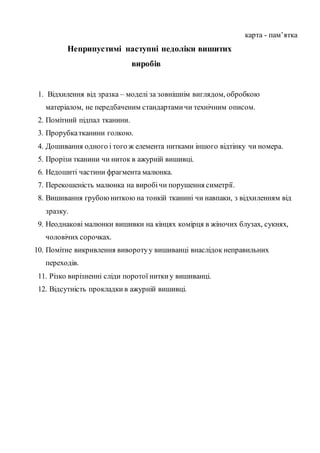 карта - пам’ятка
Неприпустимі наступні недоліки вишитих
виробів
1. Відхилення від зразка – моделі за зовнішнім виглядом, обробкою
матеріалом, не передбаченим стандартамичи технічним описом.
2. Помітний підпал тканини.
3. Прорубкатканини голкою.
4. Дошивання одного і того ж елемента нитками іншого відтінку чи номера.
5. Прорізи тканини чи ниток в ажурній вишивці.
6. Недошиті частини фрагмента малюнка.
7. Перекошеність малюнка на виробічи порушення симетрії.
8. Вишивання грубоюниткою на тонкій тканині чи навпаки, з відхиленням від
зразку.
9. Неоднакові малюнки вишивки на кінцях комірця в жіночих блузах, сукнях,
чоловічих сорочках.
10. Помітне викривлення виворотуу вишиванці внаслідок неправильних
переходів.
11. Різко вирізненні сліди поротої ниткиу вишиванці.
12. Відсутність прокладки в ажурній вишивці.
 